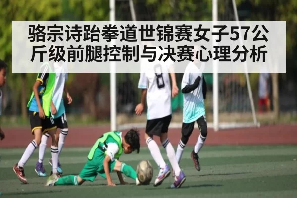 骆宗诗跆拳道世锦赛女子57公斤级前腿控制与决赛心理分析